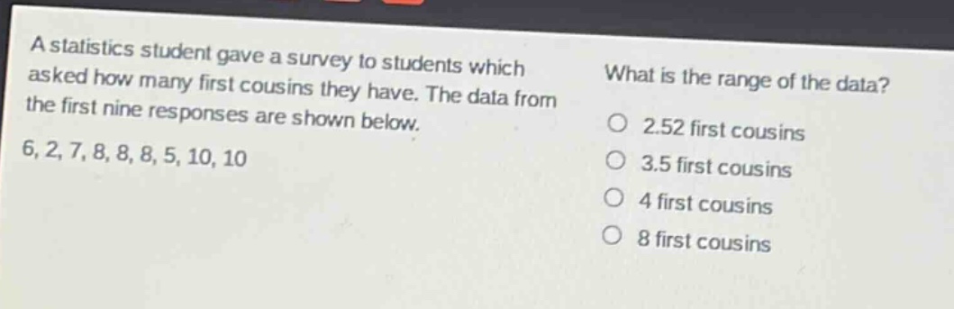 a statistics student gave a survey to students which asked how many first cousins they have. the data from the first nine responses are shown below. 6, 2, 7, 8, 8, 8, 5, 10, 10 what is the range of the data? 2.52 first cousins 3.5 first cousins 4 first cousins 8 first cousins