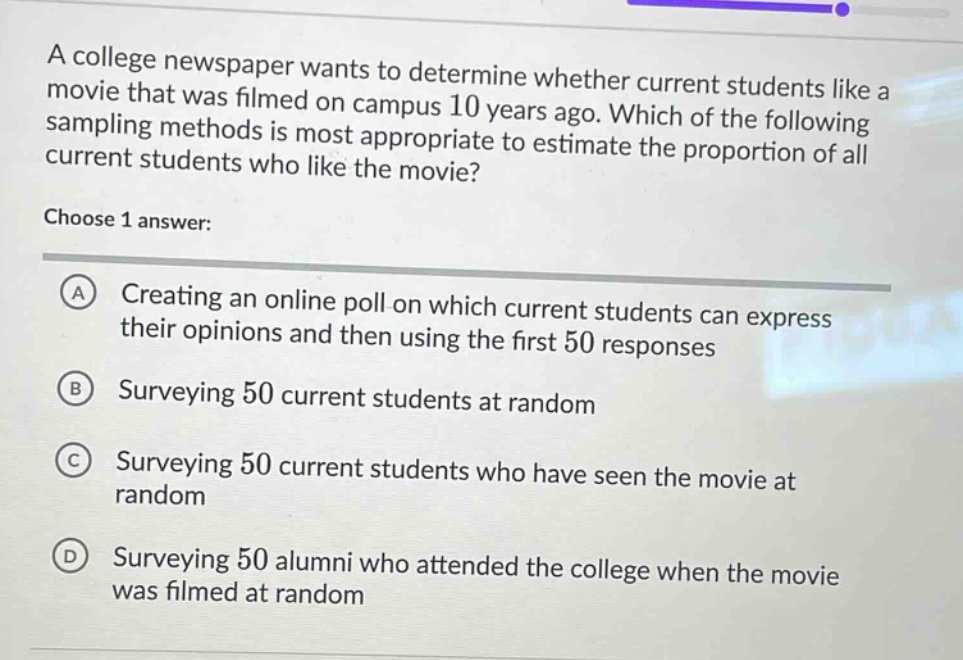 a college newspaper wants to determine whether current students like a movie that was filmed on campus 10 years ago. which of the following sampling methods is most appropriate to estimate the proportion of all current students who like the movie? choose 1 answer: a creating an online poll on which current students can express their opinions and then using the first 50 responses b surveying 50 current students at random c surveying 50 current students who have seen the movie at random d surveying 50 alumni who attended the college when the movie was filmed at random