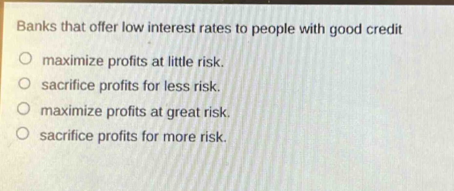 banks that offer low interest rates to people with good credit\no maximize profits at little risk.\no sacrifice profits for less risk.\no maximize profits at great risk.\no sacrifice profits for more risk.