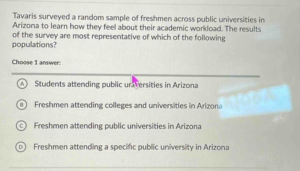 tavaris surveyed a random sample of freshmen across public universities in arizona to learn how they feel about their academic workload. the results of the survey are most representative of which of the following populations? choose 1 answer: a students attending public universities in arizona b freshmen attending colleges and universities in arizona c freshmen attending public universities in arizona d freshmen attending a specific public university in arizona