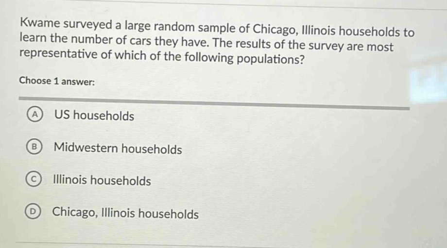 kwame surveyed a large random sample of chicago, illinois households to learn the number of cars they have. the results of the survey are most representative of which of the following populations? choose 1 answer: a us households b midwestern households c illinois households d chicago, illinois households
