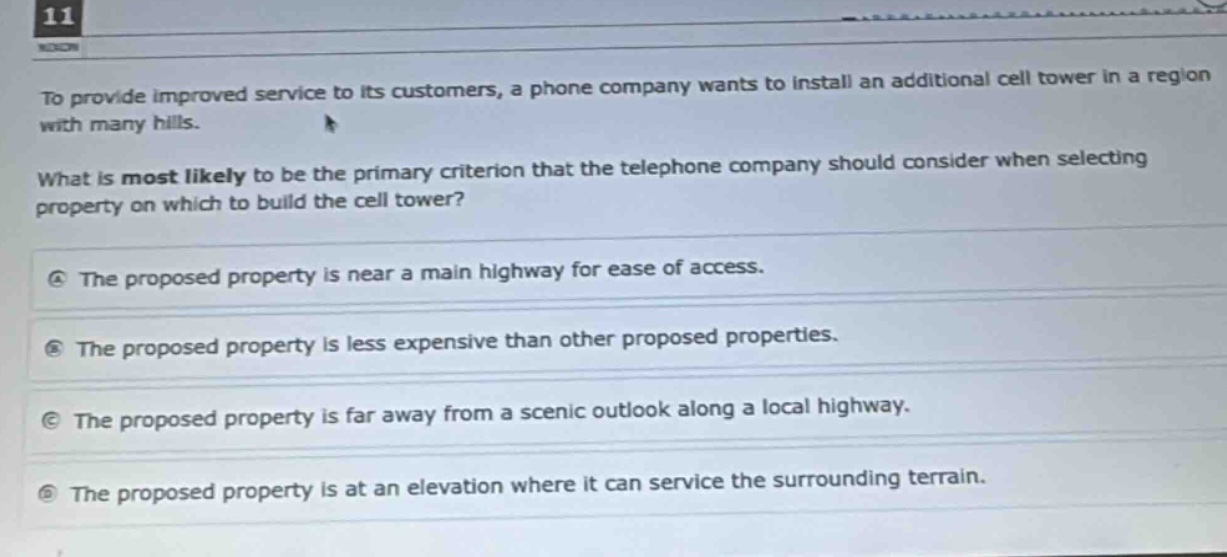to provide improved service to its customers, a phone company wants to install an additional cell tower in a region with many hills. what is most likely to be the primary criterion that the telephone company should consider when selecting property on which to build the cell tower? a the proposed property is near a main highway for ease of access. b the proposed property is less expensive than other proposed properties. c the proposed property is far away from a scenic outlook along a local highway. d the proposed property is at an elevation where it can service the surrounding terrain.