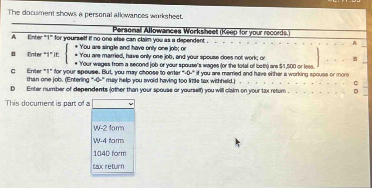 the document shows a personal allowances worksheet. personal allowances worksheet (keep for your records.) a enter \1\ for yourself if no one else can claim you as a dependent. b enter \1\ if: • you are single and have only one job; or • you are married, have only one job, and your spouse does not work; or • your wages from a second job or your spouses wages (or the total of both) are $1,500 or less. c enter \1\ for your spouse. but, you may choose to enter \-0-\ if you are married and have either a working spouse or more than one job. (entering \-0-\ may help you avoid having too little tax withheld.) d enter number of dependents (other than your spouse or yourself) you will claim on your tax return. this document is part of a w-2 form w-4 form 1040 form tax return