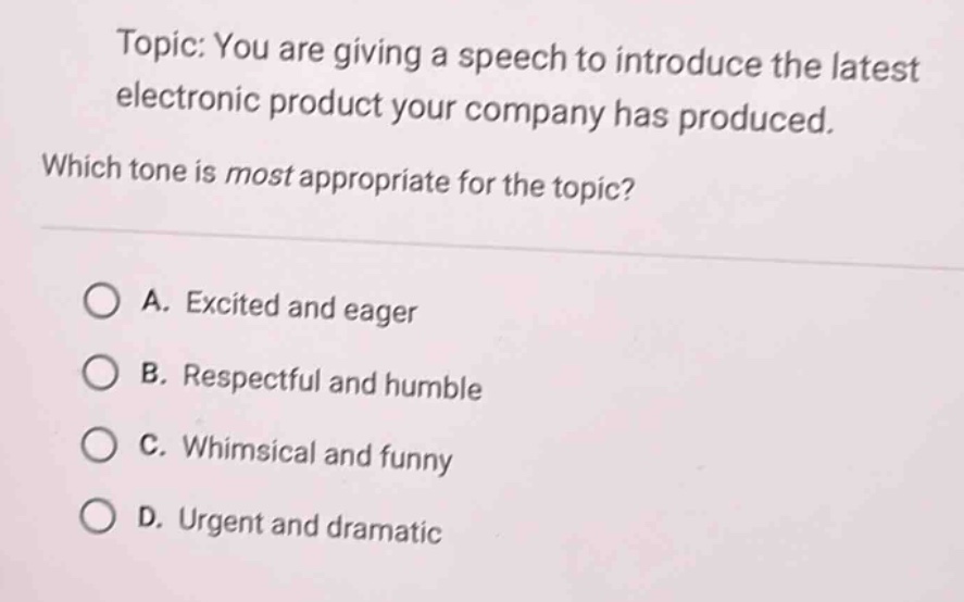 topic: you are giving a speech to introduce the latest electronic product your company has produced. which tone is most appropriate for the topic? a. excited and eager b. respectful and humble c. whimsical and funny d. urgent and dramatic