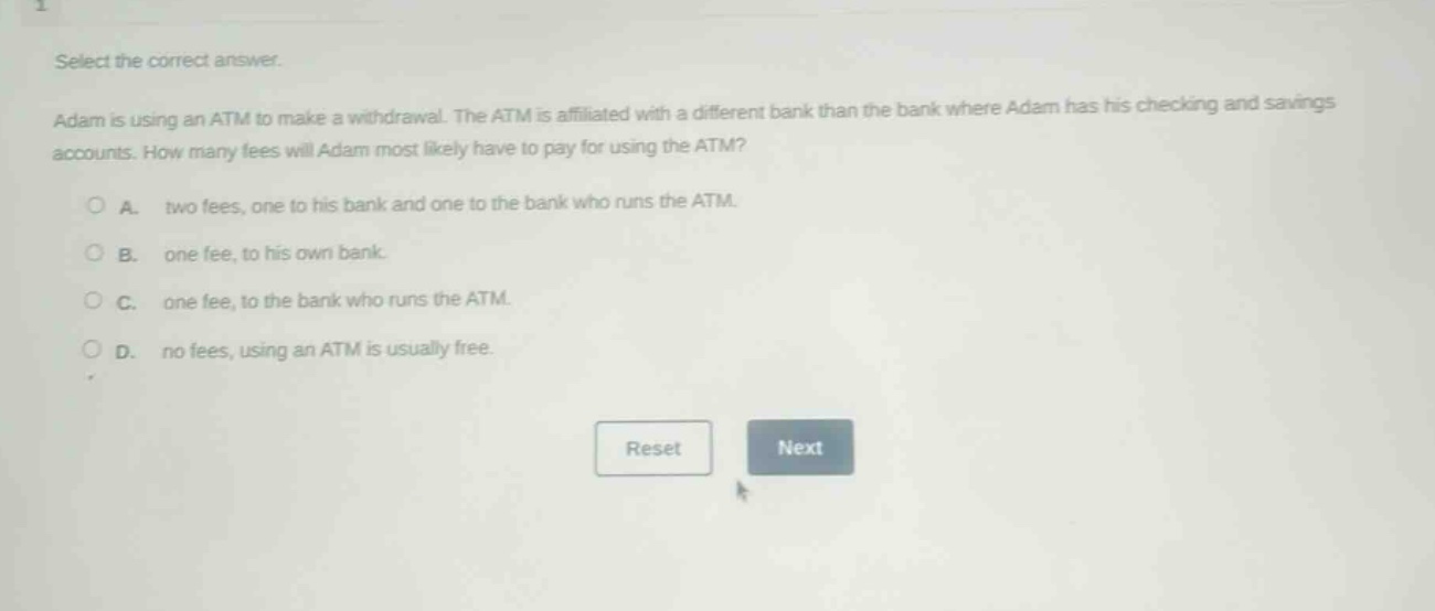select the correct answer. adam is using an atm to make a withdrawal. the atm is affiliated with a different bank than the bank where adam has his checking and savings accounts. how many fees will adam most likely have to pay for using the atm? a. two fees, one to his bank and one to the bank who runs the atm. b. one fee, to his own bank. c. one fee, to the bank who runs the atm. d. no fees, using an atm is usually free.