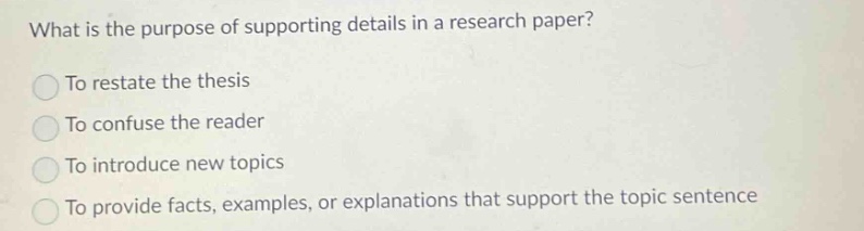 what is the purpose of supporting details in a research paper? to restate the thesis to confuse the reader to introduce new topics to provide facts, examples, or explanations that support the topic sentence