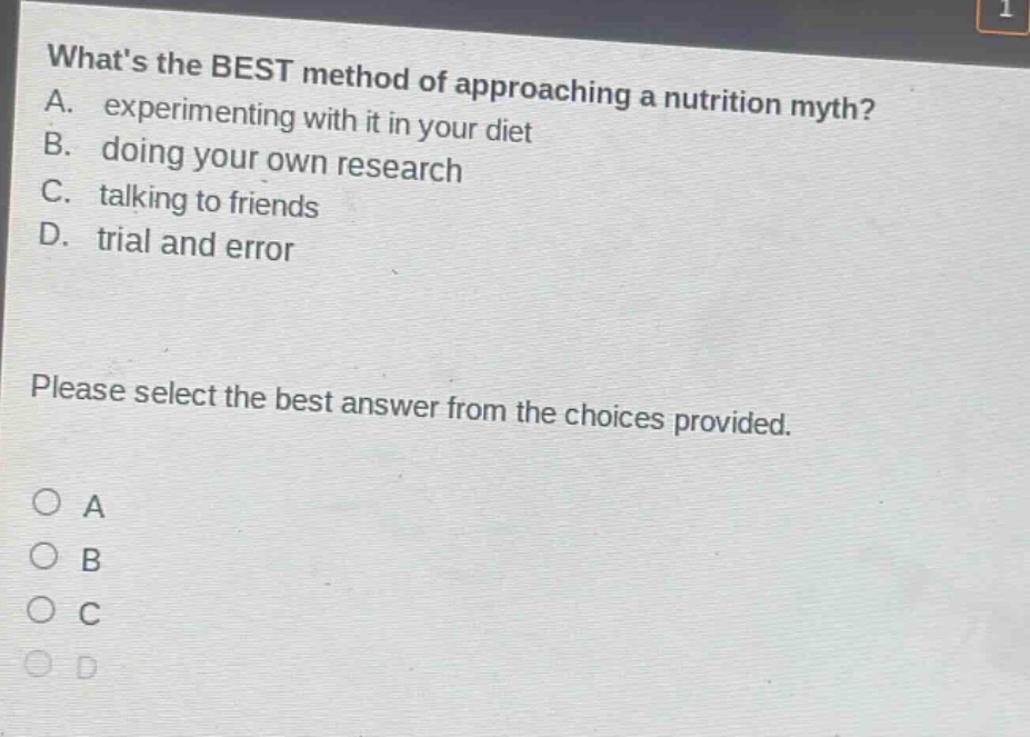 whats the best method of approaching a nutrition myth? a. experimenting with it in your diet b. doing your own research c. talking to friends d. trial and error please select the best answer from the choices provided. o a o b o c o d