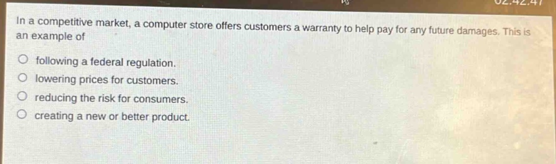 in a competitive market, a computer store offers customers a warranty to help pay for any future damages. this is an example of\no following a federal regulation.\no lowering prices for customers.\no reducing the risk for consumers.\no creating a new or better product.