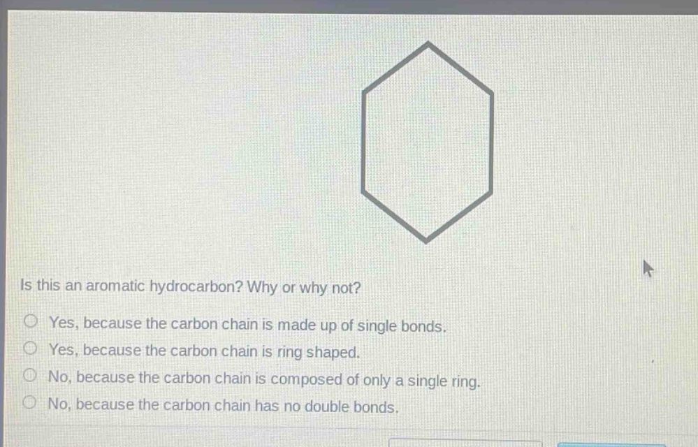 is this an aromatic hydrocarbon? why or why not?\nyes, because the carbon chain is made up of single bonds.\nyes, because the carbon chain is ring shaped.\nno, because the carbon chain is composed of only a single ring.\nno, because the carbon chain has no double bonds.