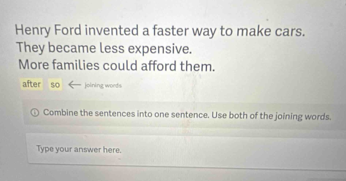 henry ford invented a faster way to make cars. they became less expensive. more families could afford them. after so ← joining words combine the sentences into one sentence. use both of the joining words. type your answer here.