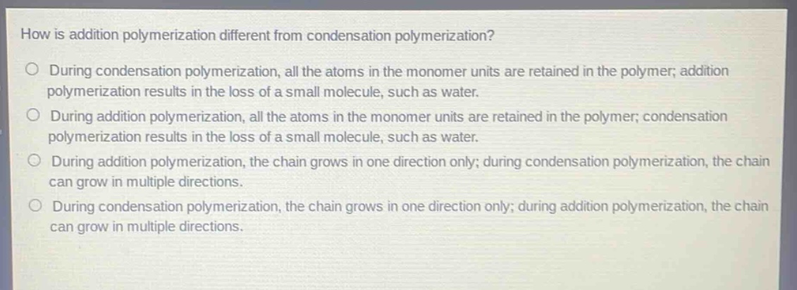 how is addition polymerization different from condensation polymerization?\nduring condensation polymerization, all the atoms in the monomer units are retained in the polymer; addition polymerization results in the loss of a small molecule, such as water.\nduring addition polymerization, all the atoms in the monomer units are retained in the polymer; condensation polymerization results in the loss of a small molecule, such as water.\nduring addition polymerization, the chain grows in one direction only; during condensation polymerization, the chain can grow in multiple directions.\nduring condensation polymerization, the chain grows in one direction only; during addition polymerization, the chain can grow in multiple directions.