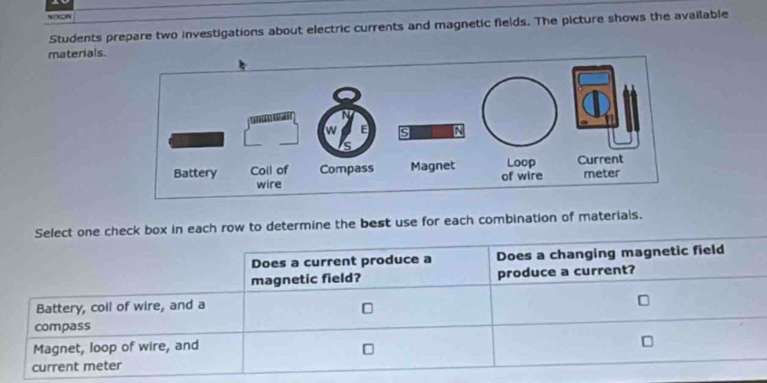 students prepare two investigations about electric currents and magnetic fields. the picture shows the available materials. select one check box in each row to determine the best use for each combination of materials. does a current produce a magnetic field? does a changing magnetic field produce a current? battery, coil of wire, and a compass magnet, loop of wire, and current meter