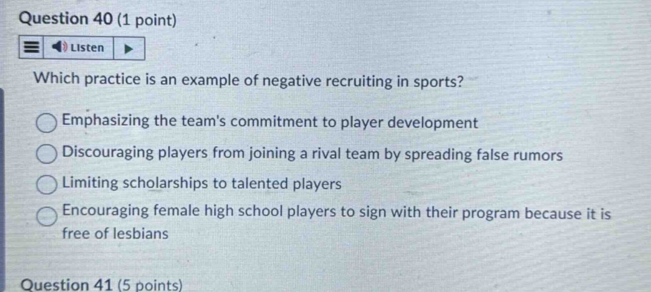 question 40 (1 point) which practice is an example of negative recruiting in sports? emphasizing the teams commitment to player development discouraging players from joining a rival team by spreading false rumors limiting scholarships to talented players encouraging female high school players to sign with their program because it is free of lesbians question 41 (5 points)