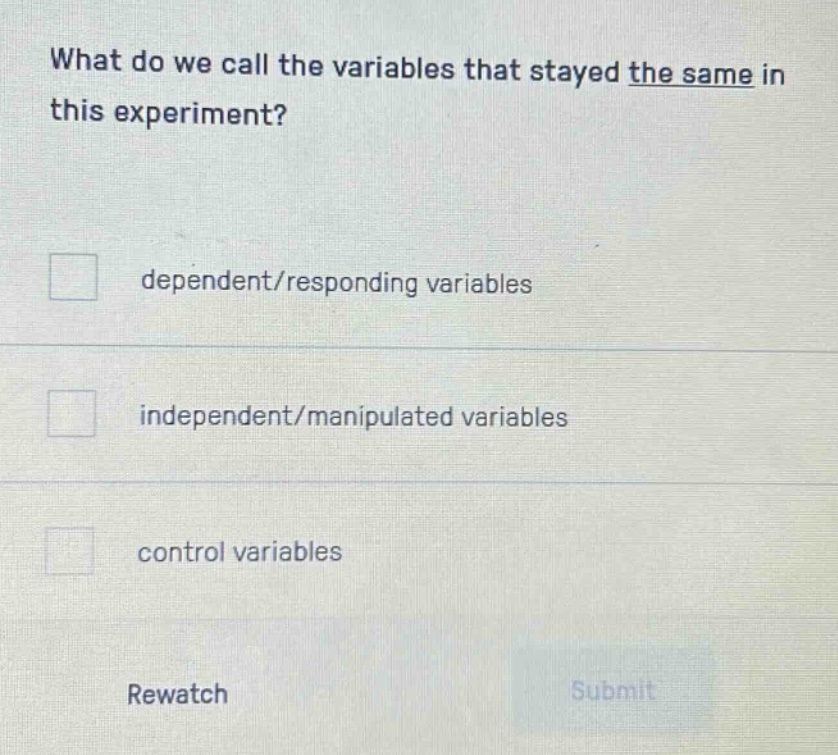 what do we call the variables that stayed the same in this experiment?\ndependent/responding variables\nindependent/manipulated variables\ncontrol variables\nrewatch\nsubmit