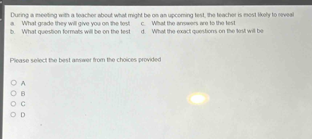 during a meeting with a teacher about what might be on an upcoming test, the teacher is most likely to reveal a. what grade they will give you on the test c. what the answers are to the test b. what question formats will be on the test d. what the exact questions on the test will be please select the best answer from the choices provided o a o b o c o d