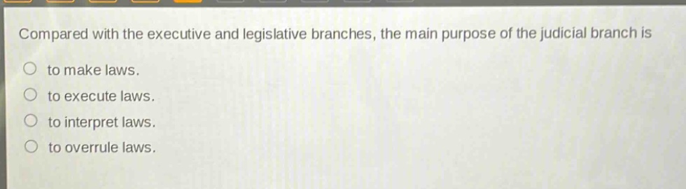 compared with the executive and legislative branches, the main purpose of the judicial branch is\nto make laws.\nto execute laws.\nto interpret laws.\nto overrule laws.