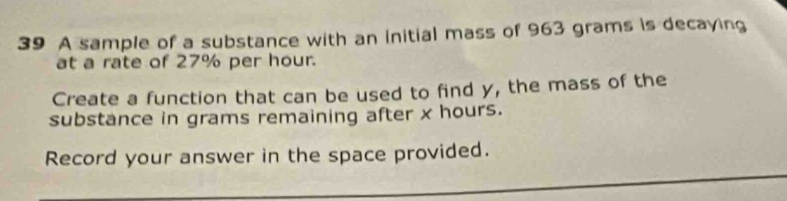 39 a sample of a substance with an initial mass of 963 grams is decaying at a rate of 27% per hour. create a function that can be used to find y, the mass of the substance in grams remaining after x hours. record your answer in the space provided.