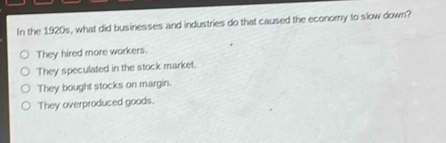 in the 1920s, what did businesses and industries do that caused the economy to slow down?\no they hired more workers.\no they speculated in the stock market.\no they bought stocks on margin.\no they overproduced goods.