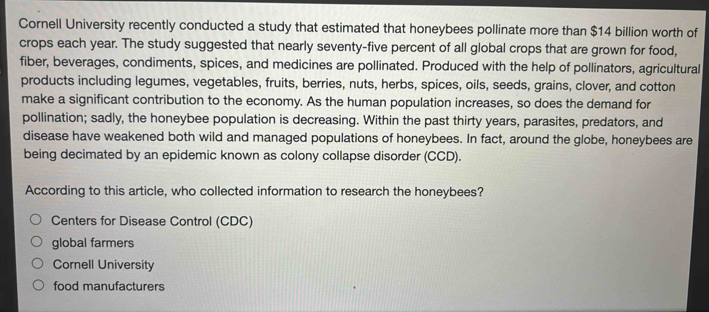 cornell university recently conducted a study that estimated that honeybees pollinate more than $14 billion worth of crops each year. the study suggested that nearly seventy - five percent of all global crops that are grown for food, fiber, beverages, condiments, spices, and medicines are pollinated. produced with the help of pollinators, agricultural products including legumes, vegetables, fruits, berries, nuts, herbs, spices, oils, seeds, grains, clover, and cotton make a significant contribution to the economy. as the human population increases, so does the demand for pollination; sadly, the honeybee population is decreasing. within the past thirty years, parasites, predators, and disease have weakened both wild and managed populations of honeybees. in fact, around the globe, honeybees are being decimated by an epidemic known as colony collapse disorder (ccd). according to this article, who collected information to research the honeybees? centers for disease control (cdc) global farmers cornell university food manufacturers