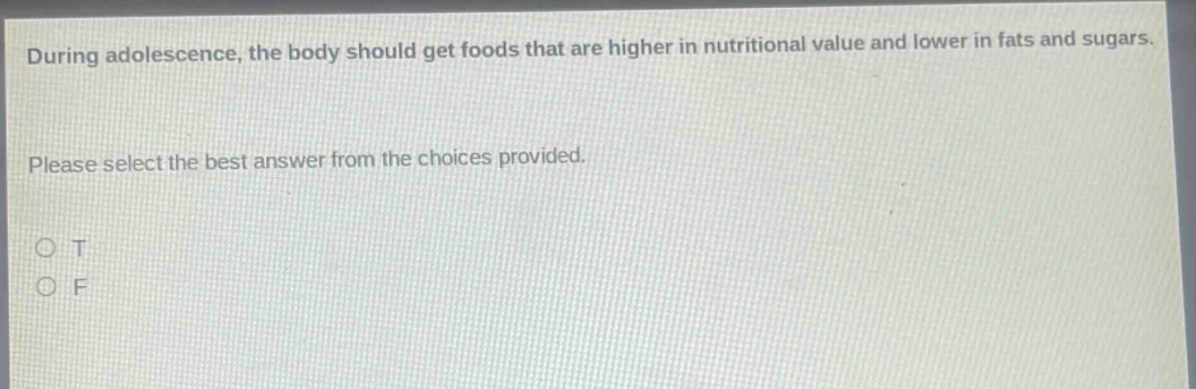 during adolescence, the body should get foods that are higher in nutritional value and lower in fats and sugars. please select the best answer from the choices provided. o t o f