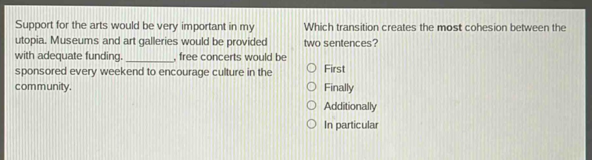 support for the arts would be very important in my utopia. museums and art galleries would be provided with adequate funding. _______, free concerts would be sponsored every weekend to encourage culture in the community. which transition creates the most cohesion between the two sentences? first finally additionally in particular