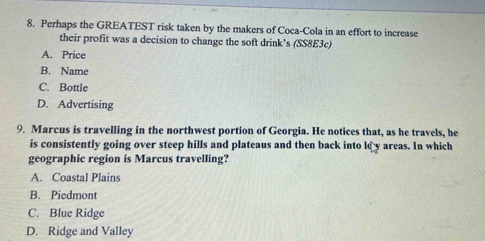 8. perhaps the greatest risk taken by the makers of coca - cola in an effort to increase their profit was a decision to change the soft drink’s (ss8e3c)\na. price\nb. name\nc. bottle\nd. advertising\n9. marcus is travelling in the northwest portion of georgia. he notices that, as he travels, he is consistently going over steep hills and plateaus and then back into low areas. in which geographic region is marcus travelling?\na. coastal plains\nb. piedmont\nc. blue ridge\nd. ridge and valley