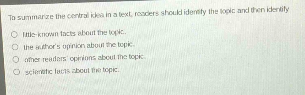 to summarize the central idea in a text, readers should identify the topic and then identify\nlittle - known facts about the topic.\nthe authors opinion about the topic.\nother readers opinions about the topic.\nscientific facts about the topic.