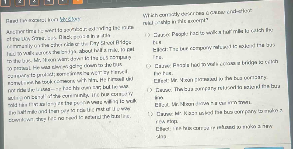 read the excerpt from my story. another time he went to see about extending the route of the day street bus. black people in a little community on the other side of the day street bridge had to walk across the bridge, about half a mile, to get to the bus. mr. nixon went down to the bus company to protest. he was always going down to the bus company to protest; sometimes he went by himself, sometimes he took someone with him. he himself did not ride the buses - he had his own car; but he was acting on behalf of the community. the bus company told him that as long as the people were willing to walk the half mile and then pay to ride the rest of the way downtown, they had no need to extend the bus line. which correctly describes a cause - and - effect relationship in this excerpt? cause: people had to walk a half mile to catch the bus. effect: the bus company refused to extend the bus line. cause: people had to walk across a bridge to catch the bus. effect: mr. nixon protested to the bus company. cause: the bus company refused to extend the bus line. effect: mr. nixon drove his car into town. cause: mr. nixon asked the bus company to make a new stop. effect: the bus company refused to make a new stop.