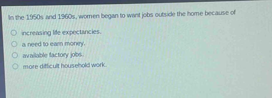 in the 1950s and 1960s, women began to want jobs outside the home because of\nincreasing life expectancies.\na need to earn money.\navailable factory jobs.\nmore difficult household work.