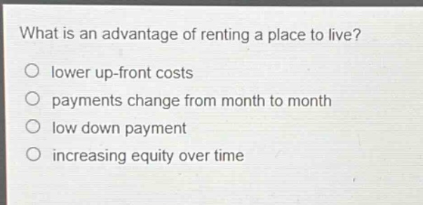 what is an advantage of renting a place to live?\nlower up - front costs\npayments change from month to month\nlow down payment\nincreasing equity over time