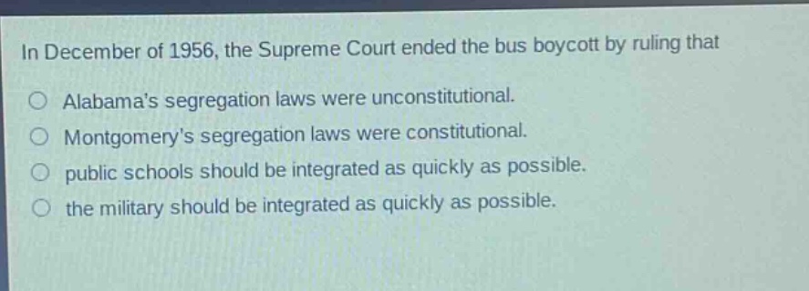 in december of 1956, the supreme court ended the bus boycott by ruling that\no alabamas segregation laws were unconstitutional.\no montgomerys segregation laws were constitutional.\no public schools should be integrated as quickly as possible.\no the military should be integrated as quickly as possible.