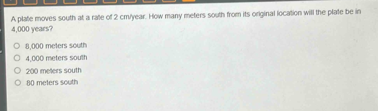 a plate moves south at a rate of 2 cm/year. how many meters south from its original location will the plate be in 4,000 years?\n8,000 meters south\n4,000 meters south\n200 meters south\n80 meters south