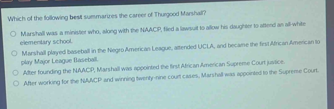 which of the following best summarizes the career of thurgood marshall?\no marshall was a minister who, along with the naacp, filed a lawsuit to allow his daughter to attend an all - white elementary school.\no marshall played baseball in the negro american league, attended ucla, and became the first african american to play major league baseball.\no after founding the naacp, marshall was appointed the first african american supreme court justice.\no after working for the naacp and winning twenty - nine court cases, marshall was appointed to the supreme court.