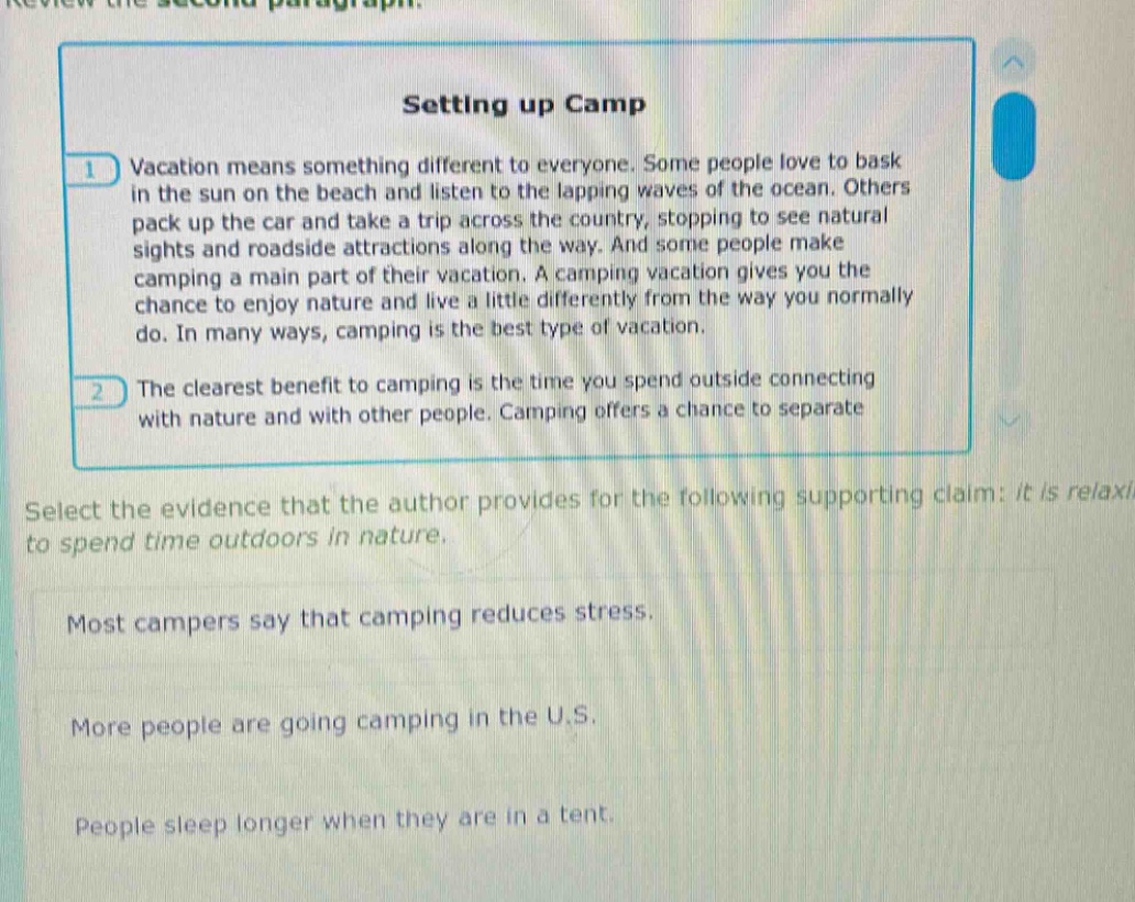 review the second paragraph. setting up camp 1 vacation means something different to everyone. some people love to bask in the sun on the beach and listen to the lapping waves of the ocean. others pack up the car and take a trip across the country, stopping to see natural sights and roadside attractions along the way. and some people make camping a main part of their vacation. a camping vacation gives you the chance to enjoy nature and live a little differently from the way you normally do. in many ways, camping is the best type of vacation. 2 the clearest benefit to camping is the time you spend outside connecting with nature and with other people. camping offers a chance to separate select the evidence that the author provides for the following supporting claim: it is relaxing to spend time outdoors in nature. most campers say that camping reduces stress. more people are going camping in the u.s. people sleep longer when they are in a tent.