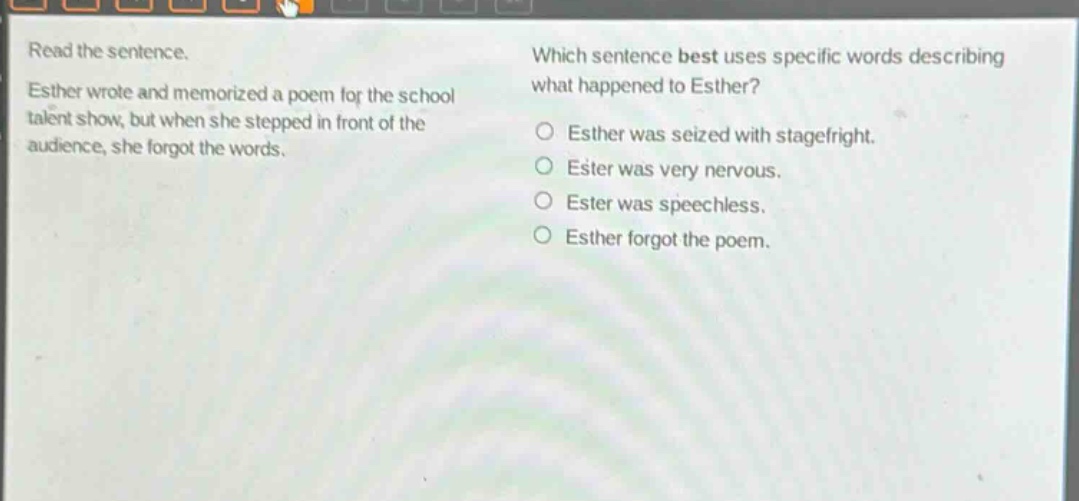 read the sentence. esther wrote and memorized a poem for the school talent show, but when she stepped in front of the audience, she forgot the words. which sentence best uses specific words describing what happened to esther? o esther was seized with stagefright. o ester was very nervous. o ester was speechless. o esther forgot the poem.