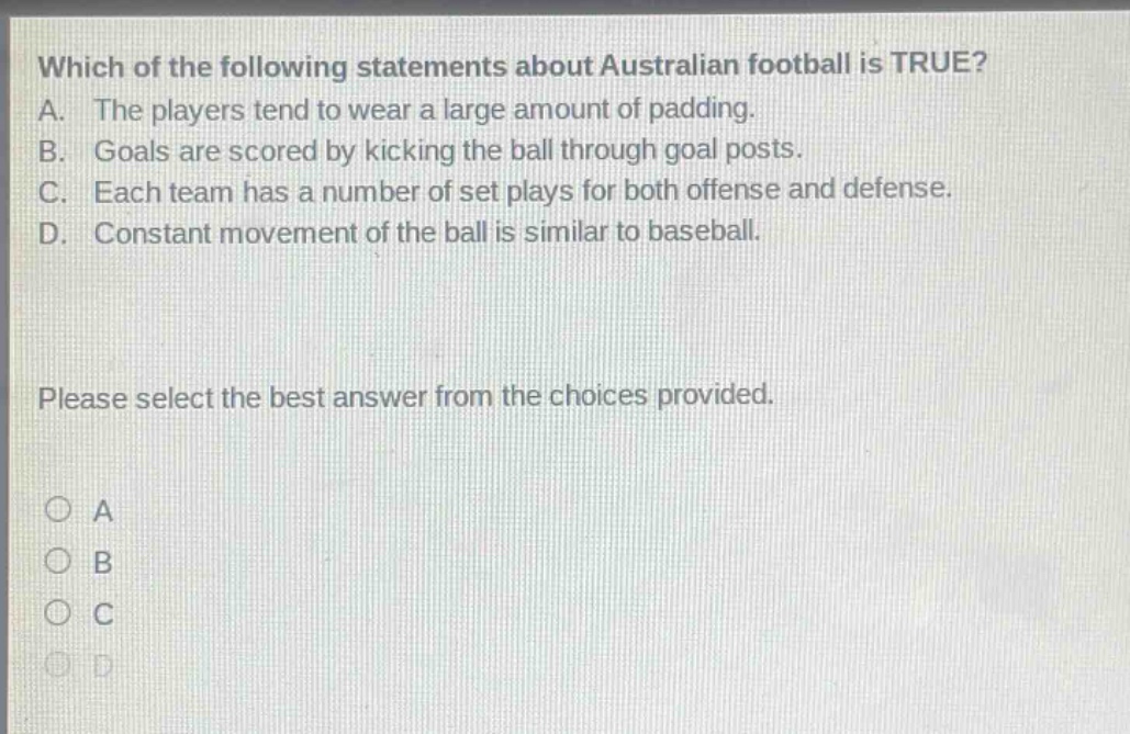 which of the following statements about australian football is true? a. the players tend to wear a large amount of padding. b. goals are scored by kicking the ball through goal posts. c. each team has a number of set plays for both offense and defense. d. constant movement of the ball is similar to baseball. please select the best answer from the choices provided. a b c d