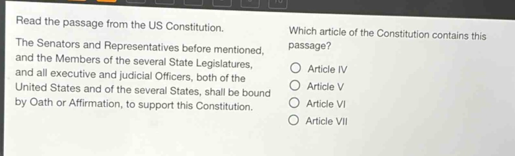 read the passage from the us constitution. the senators and representatives before mentioned, and the members of the several state legislatures, and all executive and judicial officers, both of the united states and of the several states, shall be bound by oath or affirmation, to support this constitution. which article of the constitution contains this passage? article iv article v article vi article vii