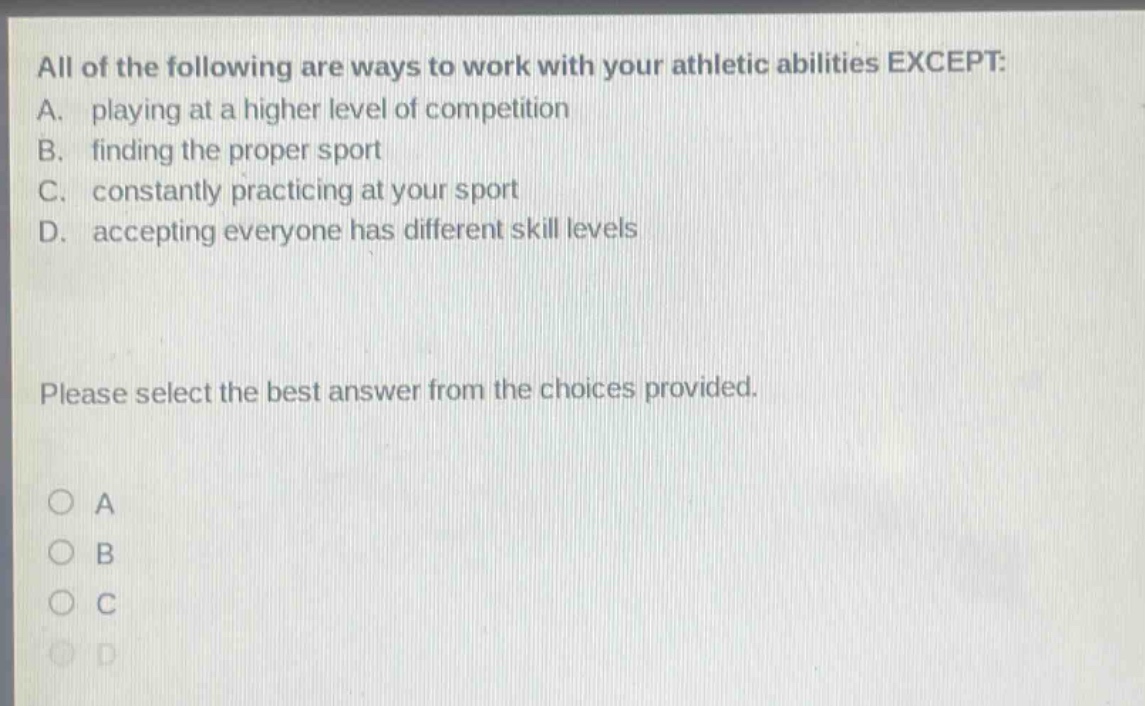 all of the following are ways to work with your athletic abilities except: a. playing at a higher level of competition b. finding the proper sport c. constantly practicing at your sport d. accepting everyone has different skill levels please select the best answer from the choices provided.