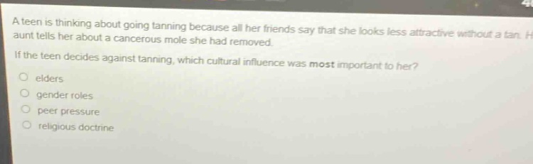 a teen is thinking about going tanning because all her friends say that she looks less attractive without a tan. her aunt tells her about a cancerous mole she had removed. if the teen decides against tanning, which cultural influence was most important to her? elders gender roles peer pressure religious doctrine