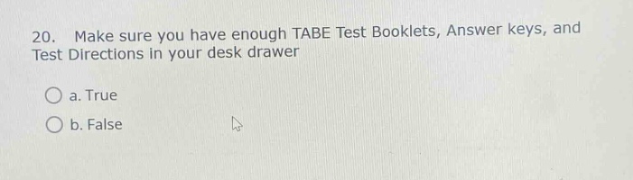 20. make sure you have enough tabe test booklets, answer keys, and test directions in your desk drawer\na. true\nb. false