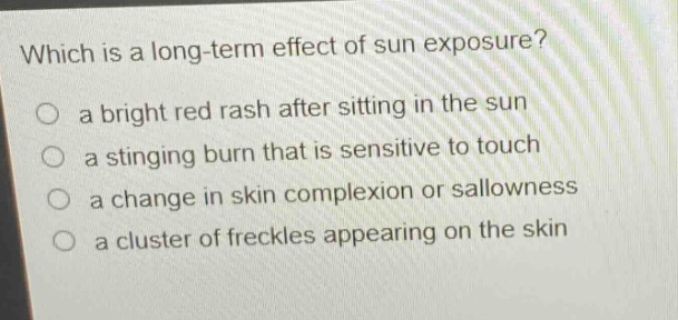 which is a long - term effect of sun exposure?\no a bright red rash after sitting in the sun\no a stinging burn that is sensitive to touch\no a change in skin complexion or sallowness\no a cluster of freckles appearing on the skin