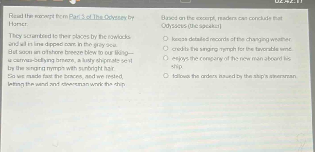read the excerpt from part 3 of the odyssey by homer. they scrambled to their places by the rowlocks and all in line dipped oars in the gray sea. but soon an offshore breeze blew to our liking—a canvas - bellying breeze, a lusty shipmate sent by the singing nymph with sunbright hair. so we made fast the braces, and we rested, letting the wind and steersman work the ship. based on the excerpt, readers can conclude that odysseus (the speaker) keeps detailed records of the changing weather. credits the singing nymph for the favorable wind. enjoys the company of the new man aboard his ship. follows the orders issued by the ships steersman.