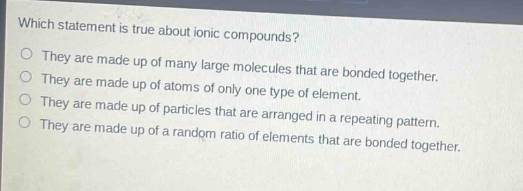 which statement is true about ionic compounds? they are made up of many large molecules that are bonded together. they are made up of atoms of only one type of element. they are made up of particles that are arranged in a repeating pattern. they are made up of a random ratio of elements that are bonded together.
