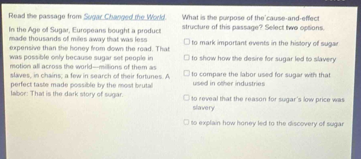 read the passage from sugar changed the world. in the age of sugar, europeans bought a product made thousands of miles away that was less expensive than the honey from down the road. that was possible only because sugar set people in motion all across the world—millions of them as slaves, in chains; a few in search of their fortunes. a perfect taste made possible by the most brutal labor: that is the dark story of sugar. what is the purpose of the cause - and - effect structure of this passage? select two options. to mark important events in the history of sugar to show how the desire for sugar led to slavery to compare the labor used for sugar with that used in other industries to reveal that the reason for sugar’s low price was slavery to explain how honey led to the discovery of sugar