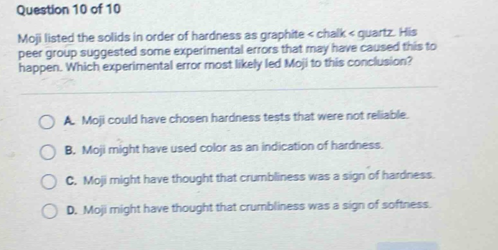 question 10 of 10 moji listed the solids in order of hardness as graphite < chalk < quartz. his peer group suggested some experimental errors that may have caused this to happen. which experimental error most likely led moji to this conclusion? a. moji could have chosen hardness tests that were not reliable. b. moji might have used color as an indication of hardness. c. moji might have thought that crumbliness was a sign of hardness. d. moji might have thought that crumbliness was a sign of softness.