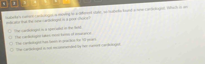isabellas current cardiologist is moving to a different state, so isabella found a new cardiologist. which is an indicator that the new cardiologist is a poor choice?\nthe cardiologist is a specialist in the field.\nthe cardiologist takes most forms of insurance.\nthe cardiologist has been in practice for 10 years.\nthe cardiologist is not recommended by her current cardiologist.