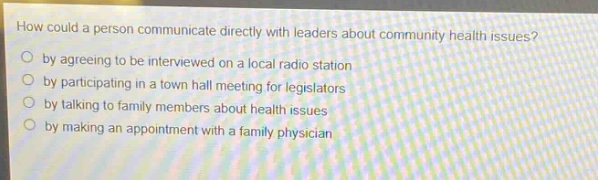 how could a person communicate directly with leaders about community health issues?\nby agreeing to be interviewed on a local radio station\nby participating in a town hall meeting for legislators\nby talking to family members about health issues\nby making an appointment with a family physician