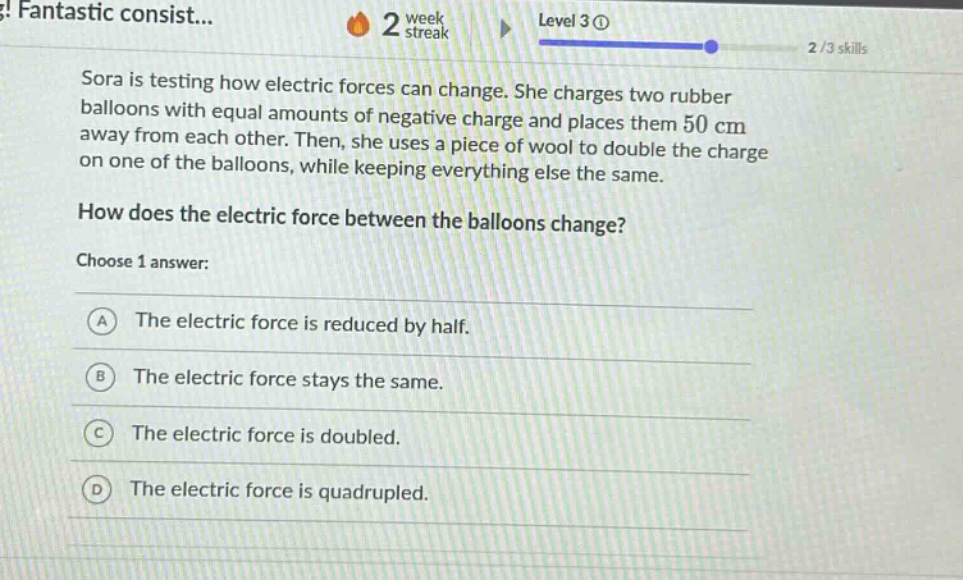 sora is testing how electric forces can change. she charges two rubber balloons with equal amounts of negative charge and places them 50 cm away from each other. then, she uses a piece of wool to double the charge on one of the balloons, while keeping everything else the same. how does the electric force between the balloons change? choose 1 answer: a the electric force is reduced by half. b the electric force stays the same. c the electric force is doubled. d the electric force is quadrupled.