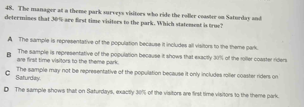 48. the manager at a theme park surveys visitors who ride the roller coaster on saturday and determines that 30% are first time visitors to the park. which statement is true? a the sample is representative of the population because it includes all visitors to the theme park. b the sample is representative of the population because it shows that exactly 30% of the roller coaster riders are first time visitors to the theme park. c the sample may not be representative of the population because it only includes roller coaster riders on saturday. d the sample shows that on saturdays, exactly 30% of the visitors are first time visitors to the theme park.