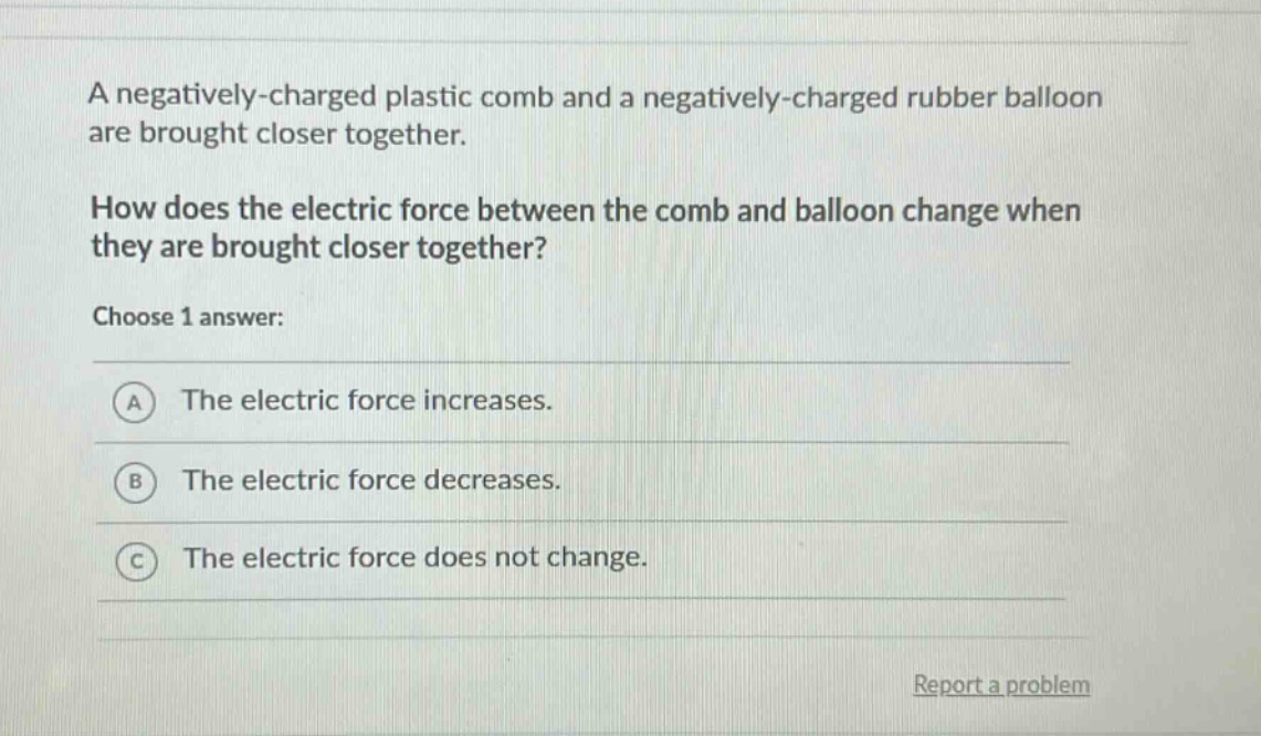 a negatively - charged plastic comb and a negatively - charged rubber balloon are brought closer together. how does the electric force between the comb and balloon change when they are brought closer together? choose 1 answer: a the electric force increases. b the electric force decreases. c the electric force does not change.